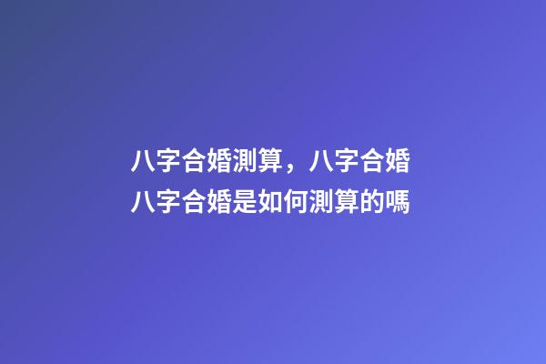 八字合婚測算，八字合婚 八字合婚是如何測算的嗎-第1張-觀點-玄機派